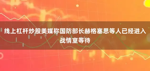 线上杠杆炒股美媒称国防部长赫格塞思等人已经进入战情室等待