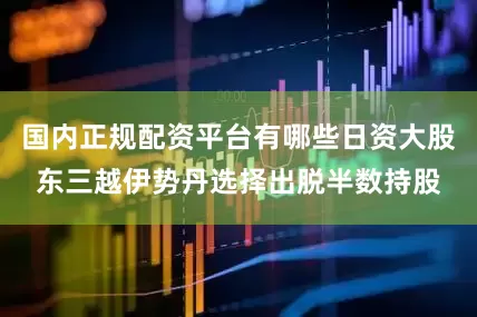 国内正规配资平台有哪些日资大股东三越伊势丹选择出脱半数持股