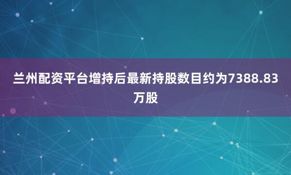 兰州配资平台增持后最新持股数目约为7388.83万股