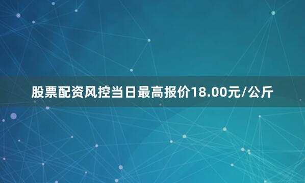 股票配资风控当日最高报价18.00元/公斤