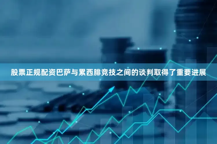 股票正规配资巴萨与累西腓竞技之间的谈判取得了重要进展
