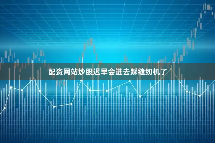 配资网站炒股迟早会进去踩缝纫机了