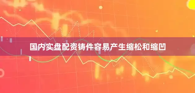 国内实盘配资铸件容易产生缩松和缩凹