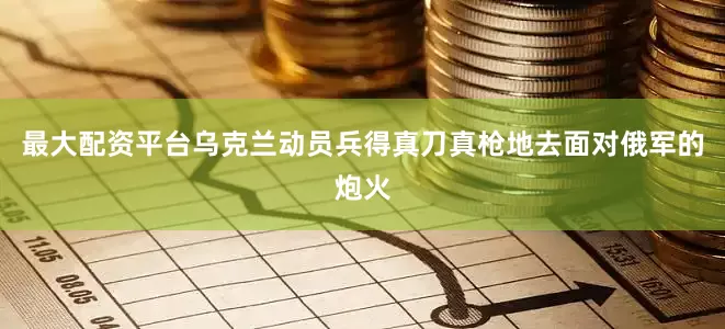 最大配资平台乌克兰动员兵得真刀真枪地去面对俄军的炮火