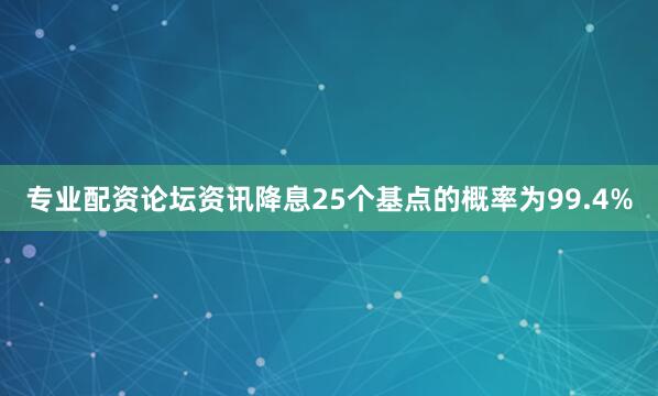 专业配资论坛资讯降息25个基点的概率为99.4%