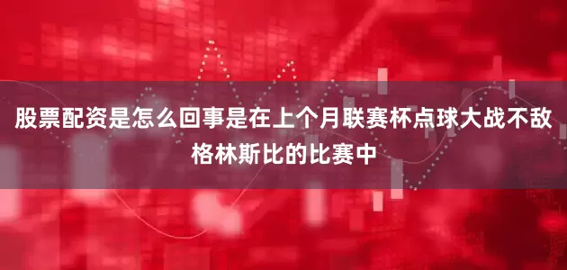 股票配资是怎么回事是在上个月联赛杯点球大战不敌格林斯比的比赛中